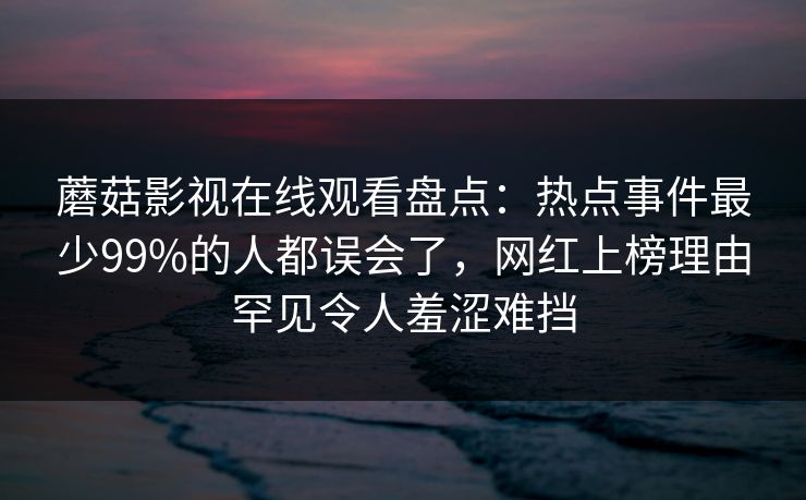 蘑菇影视在线观看盘点:热点事件最少99%的人都误会了,网红上榜理由罕见令人羞涩难挡 蘑菇影视在线观看盘点:热点事件最少99%的人都误会了,网红上榜理由罕见令人羞涩难挡