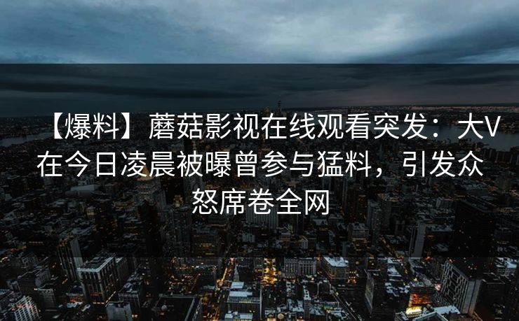 【爆料】蘑菇影视在线观看突发：大V在今日凌晨被曝曾参与猛料，引发众怒席卷全网