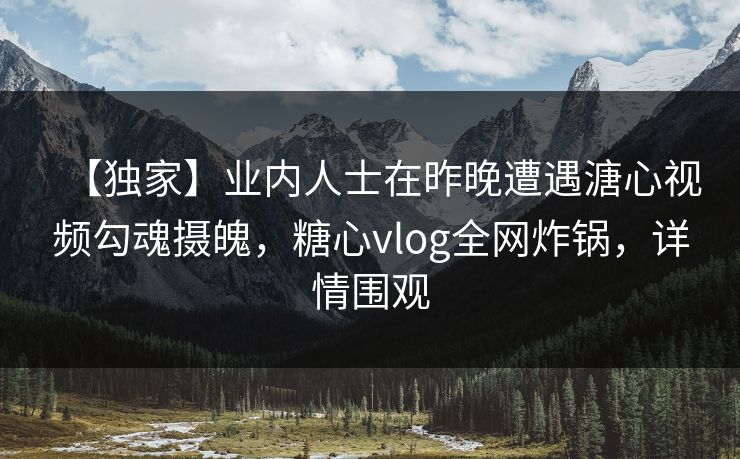 【独家】业内人士在昨晚遭遇溏心视频勾魂摄魄，糖心vlog全网炸锅，详情围观