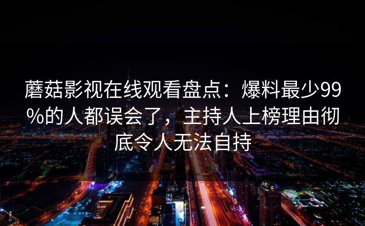 蘑菇影视在线观看盘点：爆料最少99%的人都误会了，主持人上榜理由彻底令人无法自持