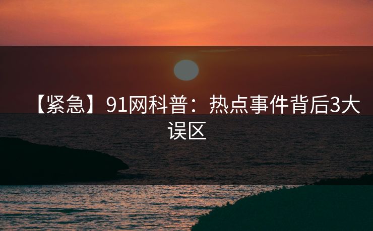 【紧急】91网科普：热点事件背后3大误区