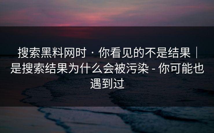 搜索黑料网时 · 你看见的不是结果｜是搜索结果为什么会被污染 - 你可能也遇到过