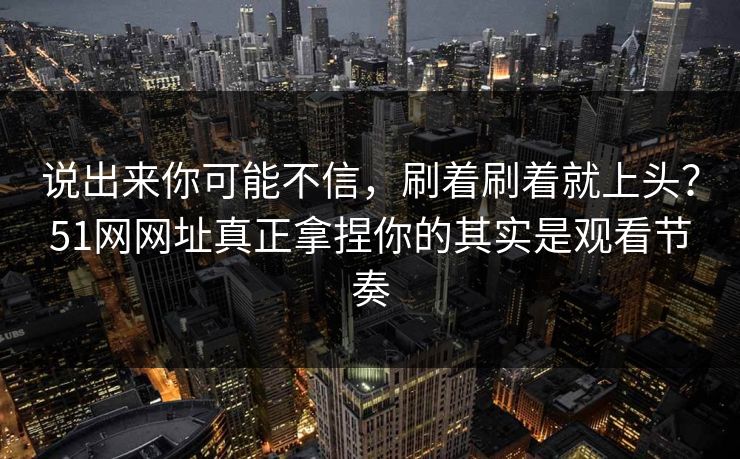 说出来你可能不信，刷着刷着就上头？51网网址真正拿捏你的其实是观看节奏